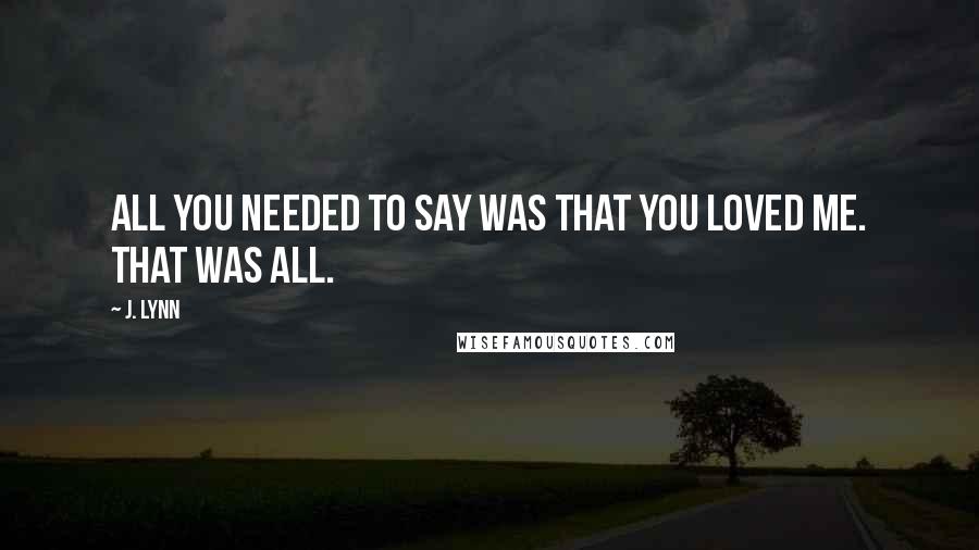 J. Lynn quotes: All you needed to say was that you loved me. That was all. J. Lynn quotes: All you needed to say was that you loved me. That was all.