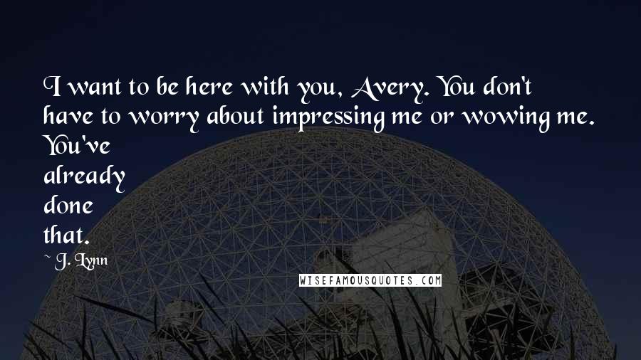 J. Lynn quotes: I want to be here with you, Avery. You don't have to worry about impressing me or wowing me. You've already done that.