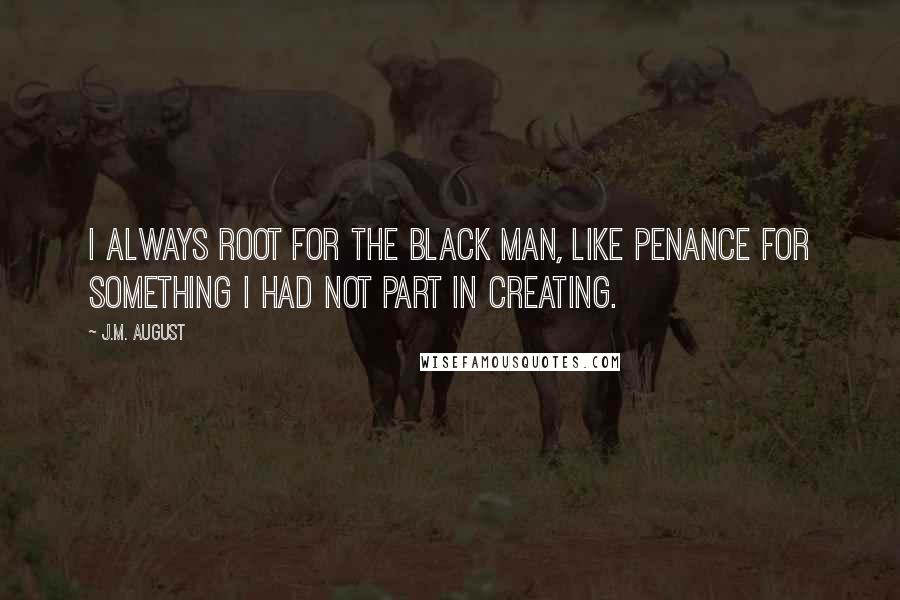 J.M. August quotes: I always root for the black man, like penance for something I had not part in creating.