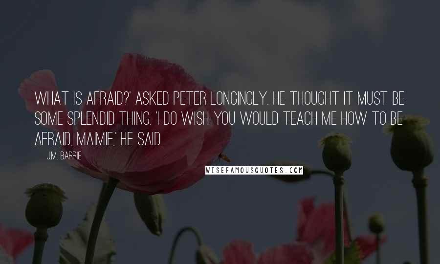 J.M. Barrie quotes: What is afraid?' asked Peter longingly. He thought it must be some splendid thing. 'I do wish you would teach me how to be afraid, Maimie,' he said.