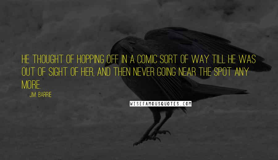 J.M. Barrie quotes: He thought of hopping off in a comic sort of way till he was out of sight of her, and then never going near the spot any more.