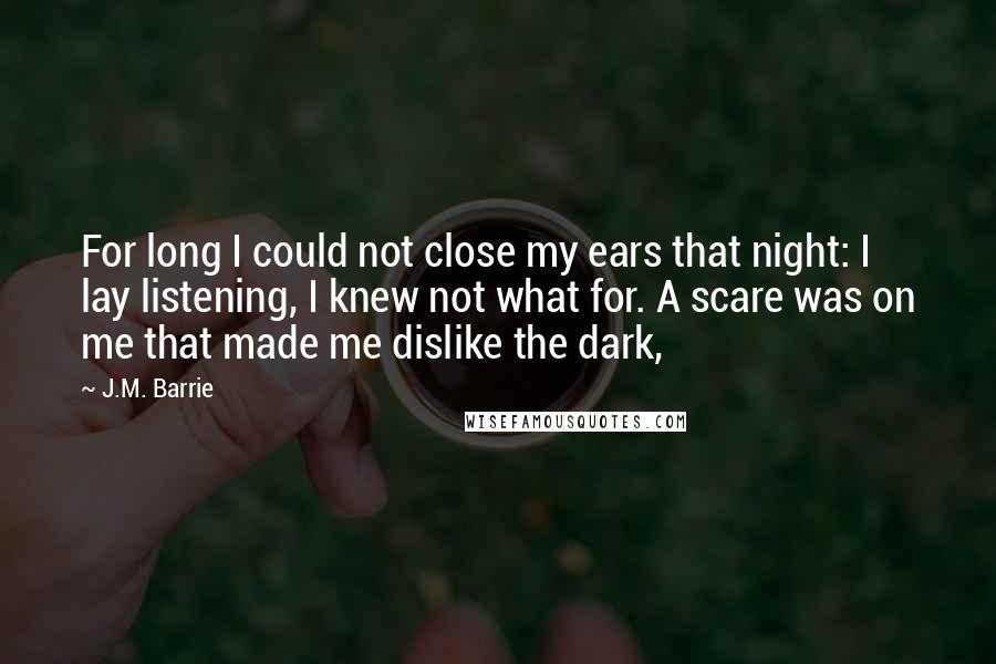 J.M. Barrie quotes: For long I could not close my ears that night: I lay listening, I knew not what for. A scare was on me that made me dislike the dark,