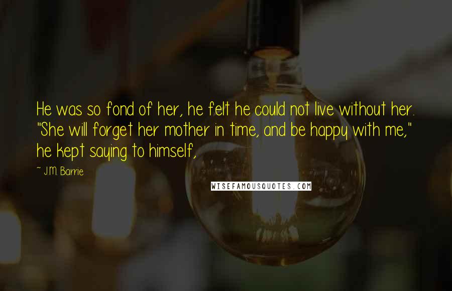 J.M. Barrie quotes: He was so fond of her, he felt he could not live without her. "She will forget her mother in time, and be happy with me," he kept saying to