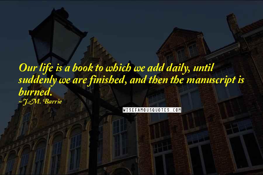 J.M. Barrie quotes: Our life is a book to which we add daily, until suddenly we are finished, and then the manuscript is burned.