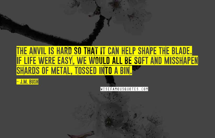 J.M. Bush quotes: The anvil is hard so that it can help shape the blade. If life were easy, we would all be soft and misshapen shards of metal, tossed into a bin.