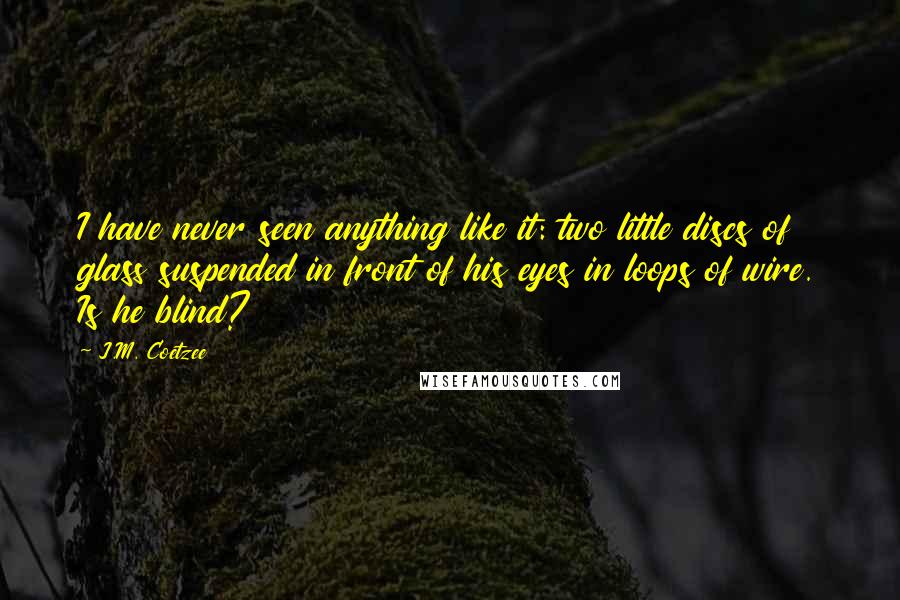 J.M. Coetzee quotes: I have never seen anything like it: two little discs of glass suspended in front of his eyes in loops of wire. Is he blind? J.M. Coetzee quotes: I have never seen anything like it: two little discs of glass suspended in front of his eyes in loops of wire. Is he blind?