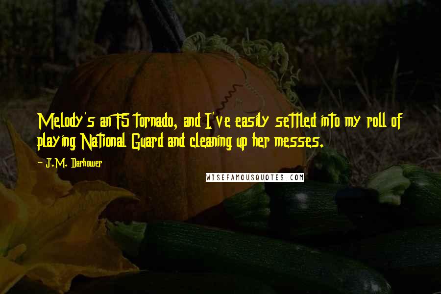 J.M. Darhower quotes: Melody's an F5 tornado, and I've easily settled into my roll of playing National Guard and cleaning up her messes. J.M. Darhower quotes: Melody's an F5 tornado, and I've easily settled into my roll of playing National Guard and cleaning up her messes.