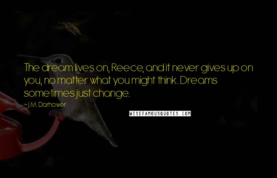 J.M. Darhower quotes: The dream lives on, Reece, and it never gives up on you, no matter what you might think. Dreams sometimes just change. J.M. Darhower quotes: The dream lives on, Reece, and it never gives up on you, no matter what you might think. Dreams sometimes just change.