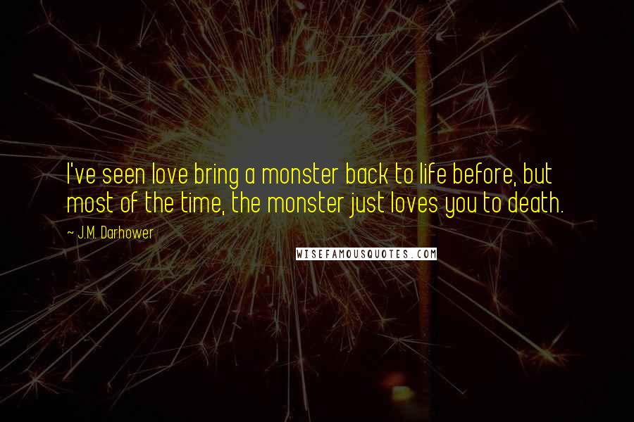 J.M. Darhower quotes: I've seen love bring a monster back to life before, but most of the time, the monster just loves you to death. J.M. Darhower quotes: I've seen love bring a monster back to life before, but most of the time, the monster just loves you to death.