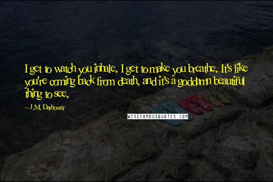 J.M. Darhower quotes: I get to watch you inhale. I get to make you breathe. It's like you're coming back from death, and it's a goddamn beautiful thing to see. J.M. Darhower quotes: I get to watch you inhale. I get to make you breathe. It's like you're coming back from death, and it's a goddamn beautiful thing to see.