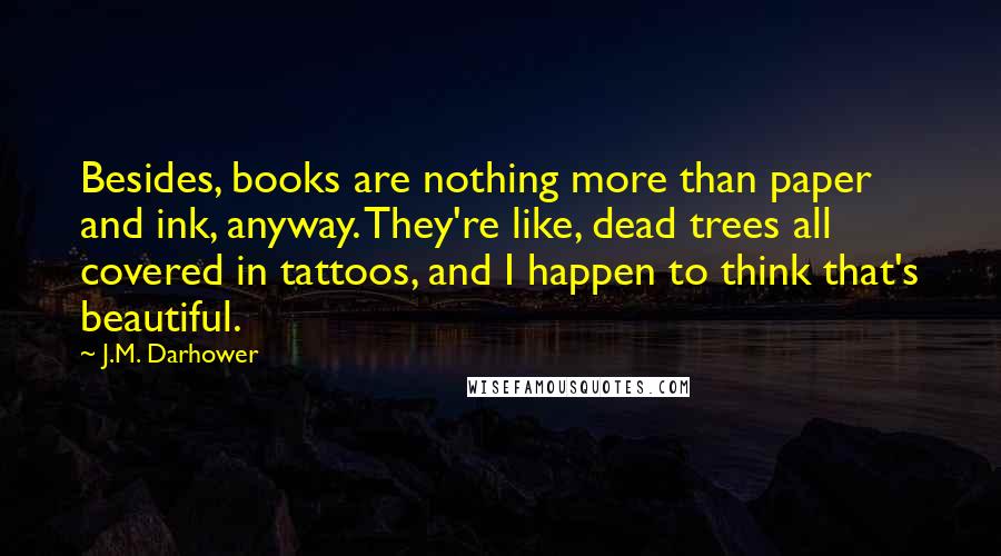 J.M. Darhower quotes: Besides, books are nothing more than paper and ink, anyway. They're like, dead trees all covered in tattoos, and I happen to think that's beautiful. J.M. Darhower quotes: Besides, books are nothing more than paper and ink, anyway. They're like, dead trees all covered in tattoos, and I happen to think that's beautiful.
