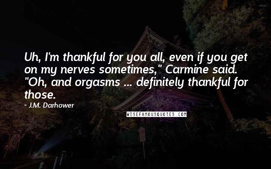 J.M. Darhower quotes: Uh, I'm thankful for you all, even if you get on my nerves sometimes," Carmine said. "Oh, and orgasms ... definitely thankful for those. J.M. Darhower quotes: Uh, I'm thankful for you all, even if you get on my nerves sometimes," Carmine said. "Oh, and orgasms ... definitely thankful for those.