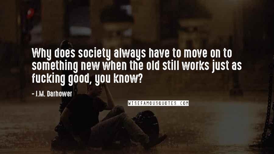 J.M. Darhower quotes: Why does society always have to move on to something new when the old still works just as fucking good, you know? J.M. Darhower quotes: Why does society always have to move on to something new when the old still works just as fucking good, you know?
