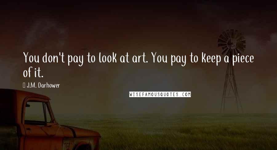 J.M. Darhower quotes: You don't pay to look at art. You pay to keep a piece of it. J.M. Darhower quotes: You don't pay to look at art. You pay to keep a piece of it.
