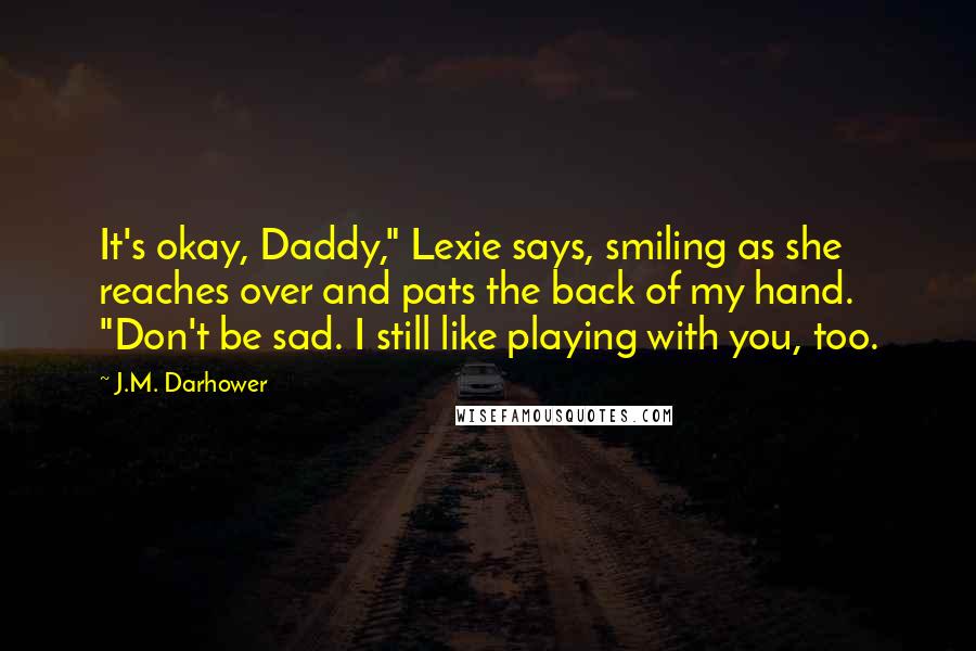 J.M. Darhower quotes: It's okay, Daddy," Lexie says, smiling as she reaches over and pats the back of my hand. "Don't be sad. I still like playing with you, too. J.M. Darhower quotes: It's okay, Daddy," Lexie says, smiling as she reaches over and pats the back of my hand. "Don't be sad. I still like playing with you, too.