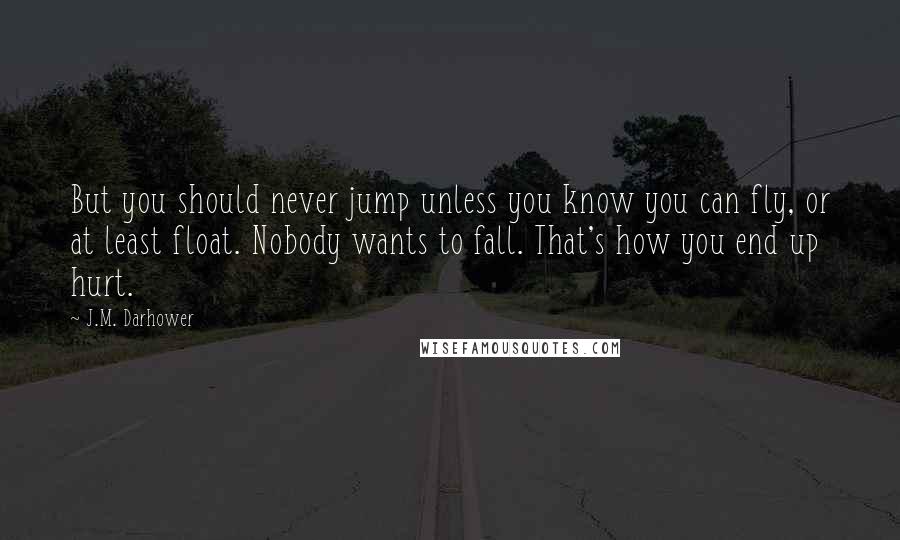 J.M. Darhower quotes: But you should never jump unless you know you can fly, or at least float. Nobody wants to fall. That's how you end up hurt.