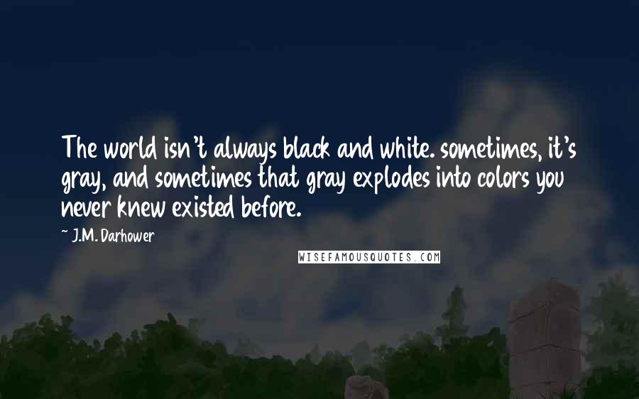J.M. Darhower quotes: The world isn't always black and white. sometimes, it's gray, and sometimes that gray explodes into colors you never knew existed before. J.M. Darhower quotes: The world isn't always black and white. sometimes, it's gray, and sometimes that gray explodes into colors you never knew existed before.