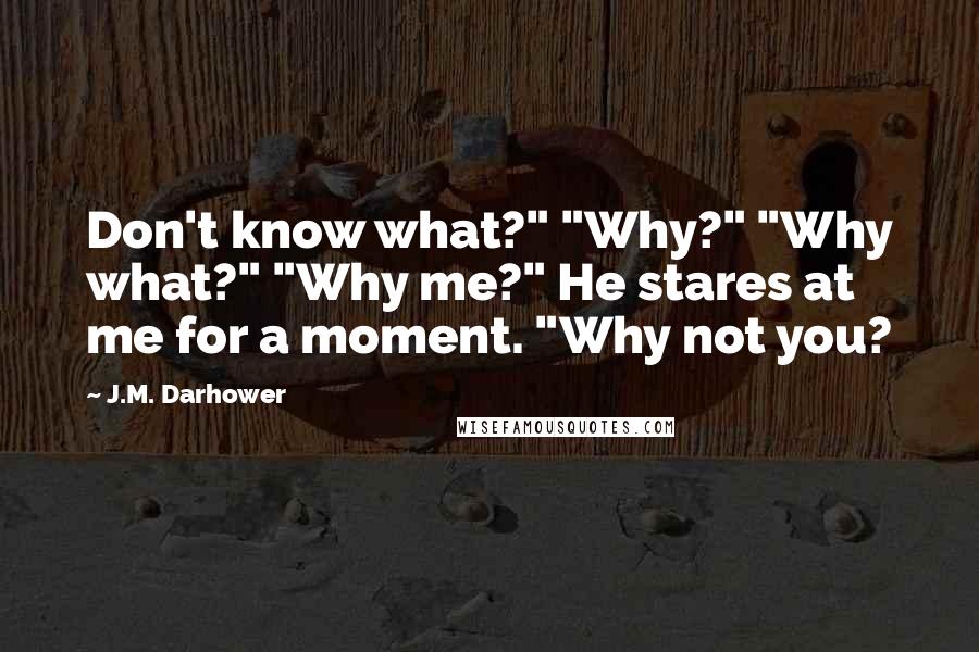J.M. Darhower quotes: Don't know what?" "Why?" "Why what?" "Why me?" He stares at me for a moment. "Why not you? J.M. Darhower quotes: Don't know what?" "Why?" "Why what?" "Why me?" He stares at me for a moment. "Why not you?