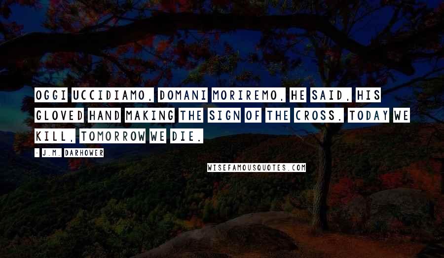 J.M. Darhower quotes: Oggi uccidiamo, domani moriremo, he said, his gloved hand making the sign of the cross. Today we kill, tomorrow we die. J.M. Darhower quotes: Oggi uccidiamo, domani moriremo, he said, his gloved hand making the sign of the cross. Today we kill, tomorrow we die.