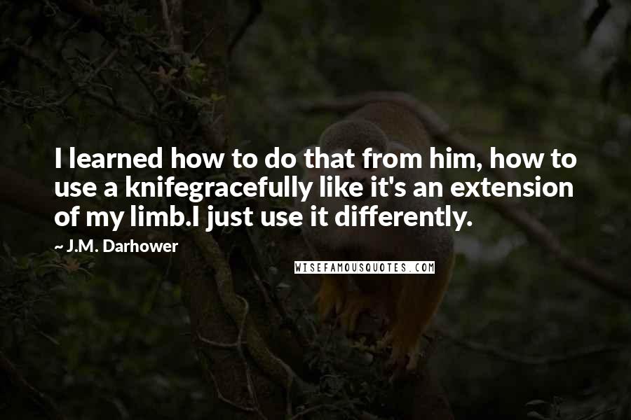 J.M. Darhower quotes: I learned how to do that from him, how to use a knifegracefully like it's an extension of my limb.I just use it differently. J.M. Darhower quotes: I learned how to do that from him, how to use a knifegracefully like it's an extension of my limb.I just use it differently.