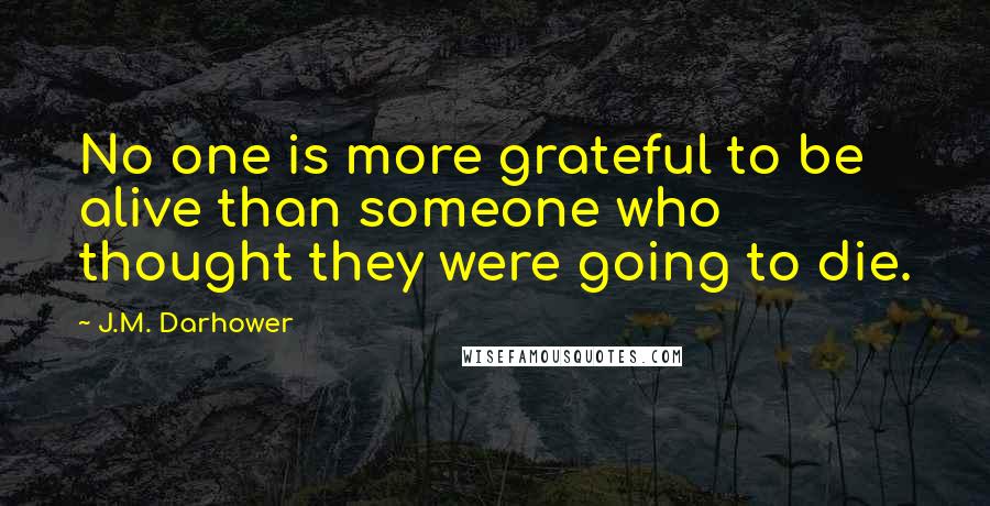 J.M. Darhower quotes: No one is more grateful to be alive than someone who thought they were going to die. J.M. Darhower quotes: No one is more grateful to be alive than someone who thought they were going to die.
