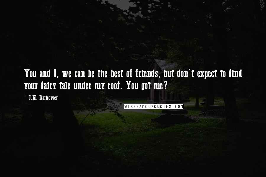 J.M. Darhower quotes: You and I, we can be the best of friends, but don't expect to find your fairy tale under my roof. You got me? J.M. Darhower quotes: You and I, we can be the best of friends, but don't expect to find your fairy tale under my roof. You got me?