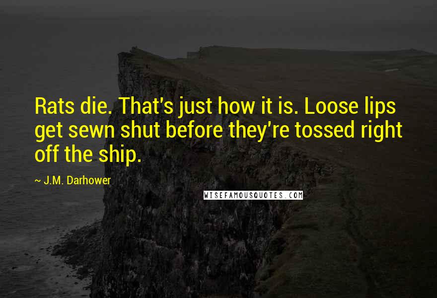 J.M. Darhower quotes: Rats die. That's just how it is. Loose lips get sewn shut before they're tossed right off the ship. J.M. Darhower quotes: Rats die. That's just how it is. Loose lips get sewn shut before they're tossed right off the ship.