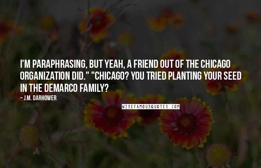 J.M. Darhower quotes: I'm paraphrasing, but yeah, a friend out of the Chicago organization did." "Chicago? You tried planting your seed in the DeMarco family?