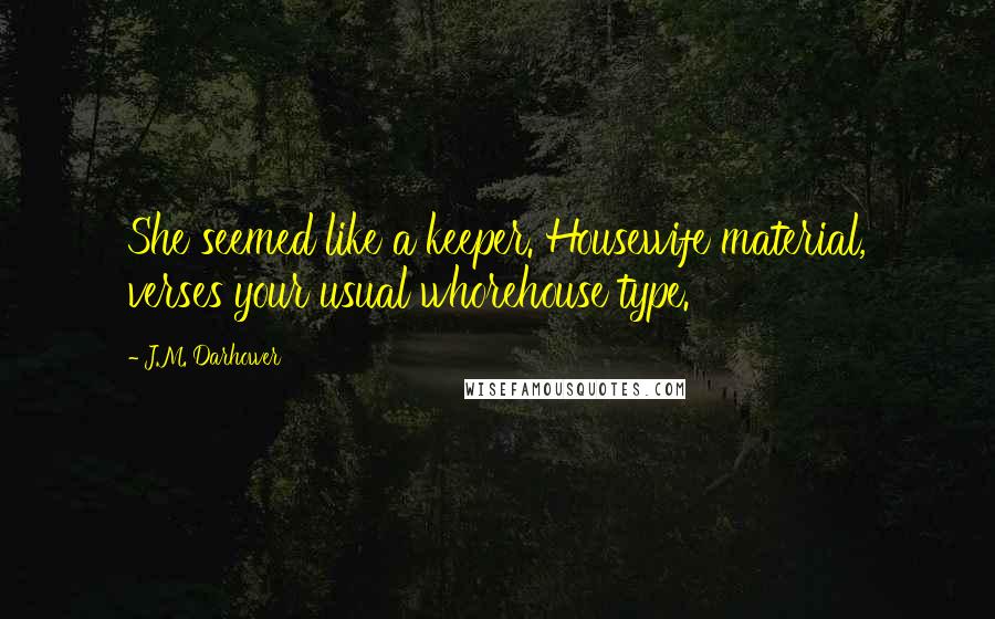 J.M. Darhower quotes: She seemed like a keeper. Housewife material, verses your usual whorehouse type. J.M. Darhower quotes: She seemed like a keeper. Housewife material, verses your usual whorehouse type.