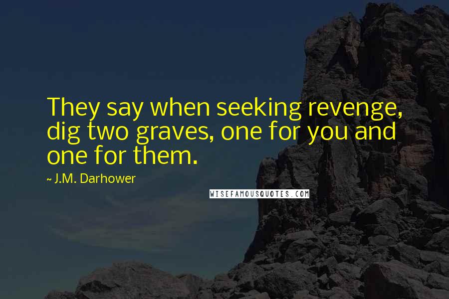 J.M. Darhower quotes: They say when seeking revenge, dig two graves, one for you and one for them. J.M. Darhower quotes: They say when seeking revenge, dig two graves, one for you and one for them.