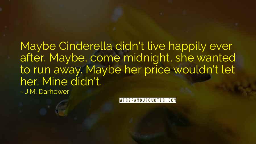 J.M. Darhower quotes: Maybe Cinderella didn't live happily ever after. Maybe, come midnight, she wanted to run away. Maybe her price wouldn't let her. Mine didn't.