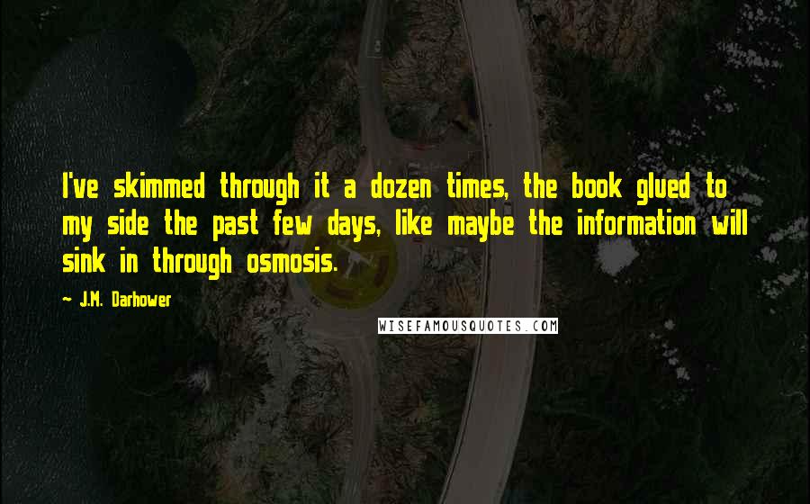 J.M. Darhower quotes: I've skimmed through it a dozen times, the book glued to my side the past few days, like maybe the information will sink in through osmosis. J.M. Darhower quotes: I've skimmed through it a dozen times, the book glued to my side the past few days, like maybe the information will sink in through osmosis.