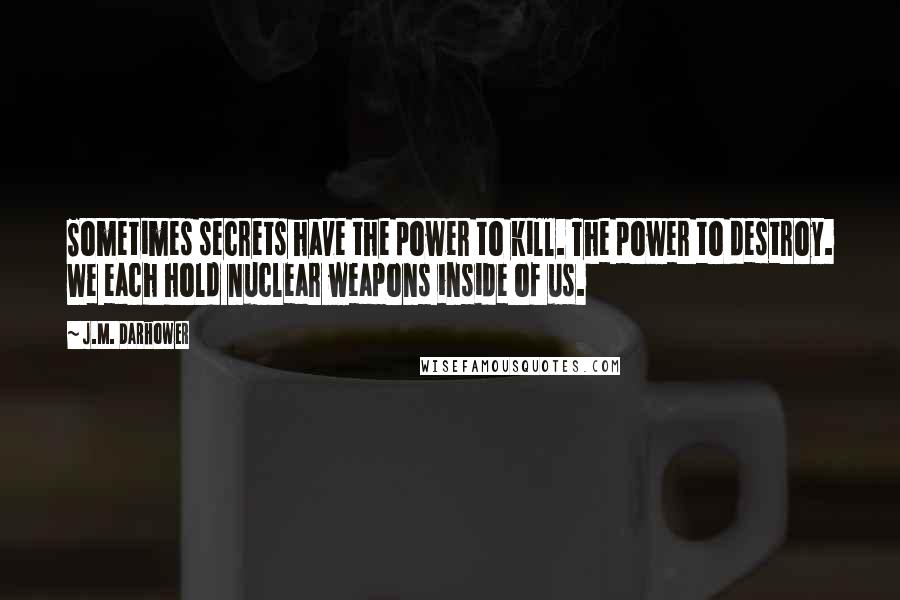 J.M. Darhower quotes: Sometimes secrets have the power to kill. The power to destroy. We each hold nuclear weapons inside of us.