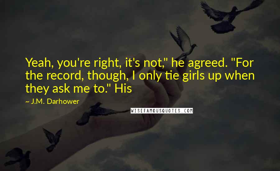 J.M. Darhower quotes: Yeah, you're right, it's not," he agreed. "For the record, though, I only tie girls up when they ask me to." His J.M. Darhower quotes: Yeah, you're right, it's not," he agreed. "For the record, though, I only tie girls up when they ask me to." His