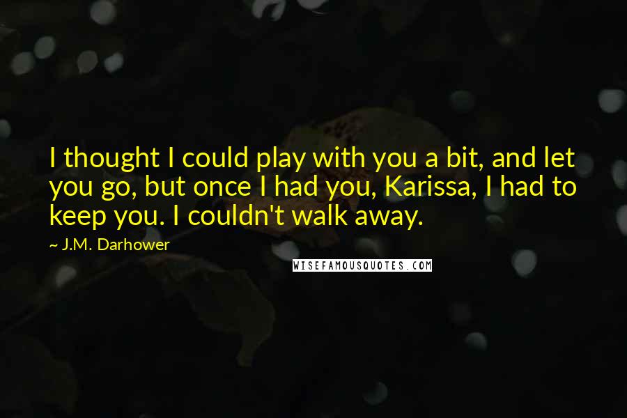 J.M. Darhower quotes: I thought I could play with you a bit, and let you go, but once I had you, Karissa, I had to keep you. I couldn't walk away. J.M. Darhower quotes: I thought I could play with you a bit, and let you go, but once I had you, Karissa, I had to keep you. I couldn't walk away.
