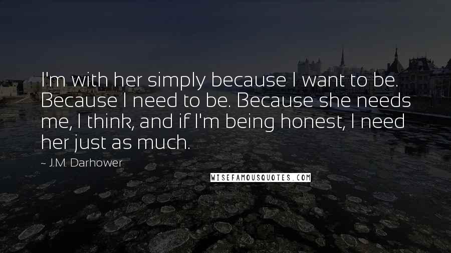 J.M. Darhower quotes: I'm with her simply because I want to be. Because I need to be. Because she needs me, I think, and if I'm being honest, I need her just as