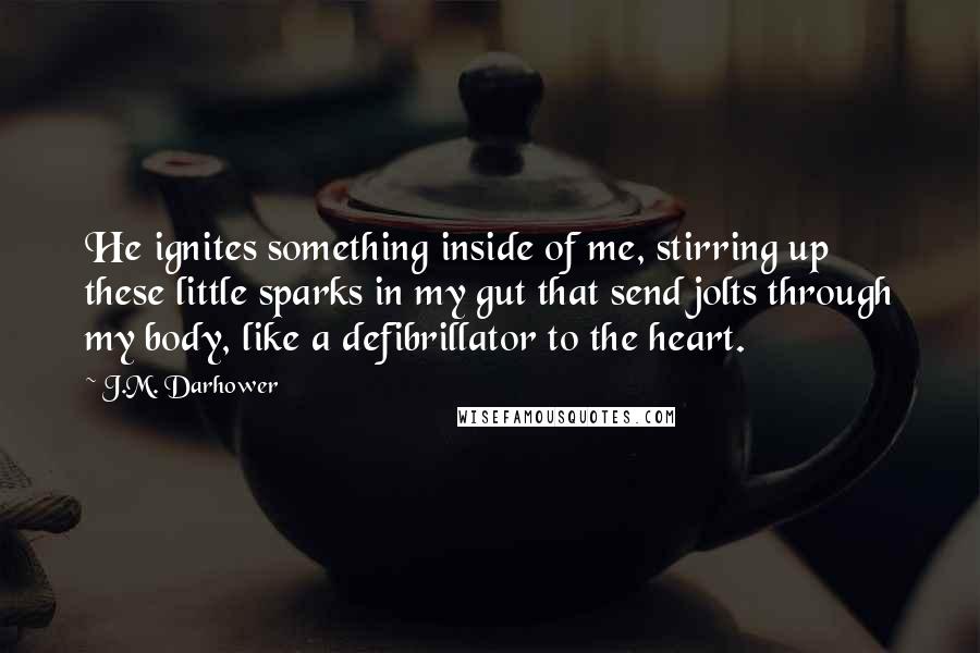 J.M. Darhower quotes: He ignites something inside of me, stirring up these little sparks in my gut that send jolts through my body, like a defibrillator to the heart.