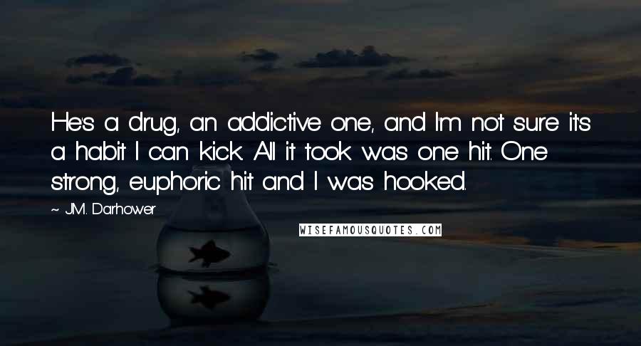 J.M. Darhower quotes: He's a drug, an addictive one, and I'm not sure it's a habit I can kick. All it took was one hit. One strong, euphoric hit and I was hooked. J.M. Darhower quotes: He's a drug, an addictive one, and I'm not sure it's a habit I can kick. All it took was one hit. One strong, euphoric hit and I was hooked.