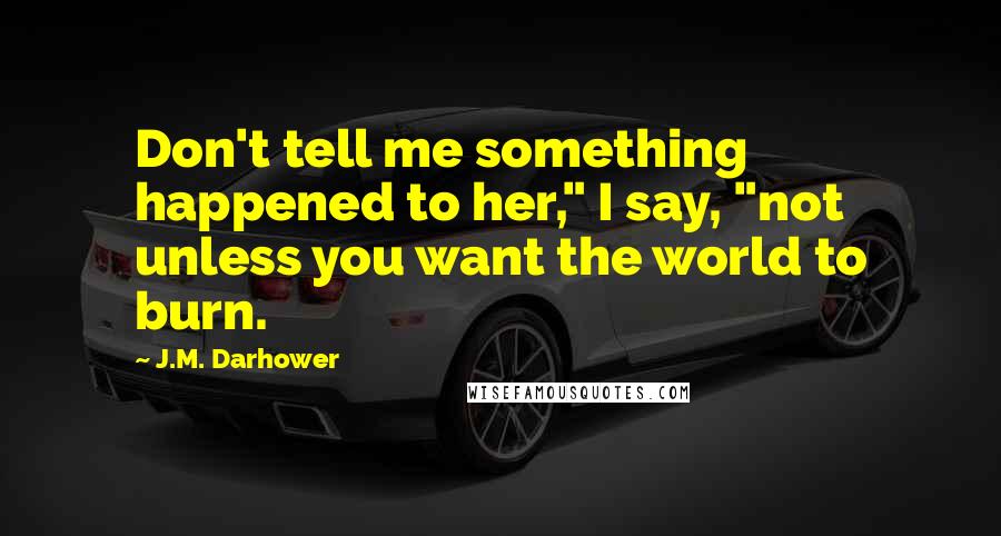 J.M. Darhower quotes: Don't tell me something happened to her," I say, "not unless you want the world to burn. J.M. Darhower quotes: Don't tell me something happened to her," I say, "not unless you want the world to burn.