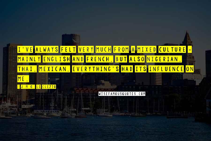 J.M.G. Le Clezio quotes: I've always felt very much from a mixed culture - mainly English and French, but also Nigerian, Thai, Mexican. Everything's had its influence on me.