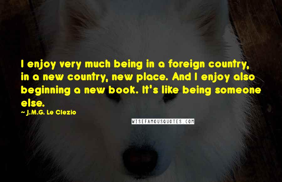 J.M.G. Le Clezio quotes: I enjoy very much being in a foreign country, in a new country, new place. And I enjoy also beginning a new book. It's like being someone else.