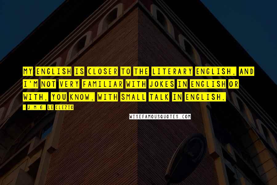 J.M.G. Le Clezio quotes: My English is closer to the literary English, and I'm not very familiar with jokes in English or with, you know, with small talk in English.
