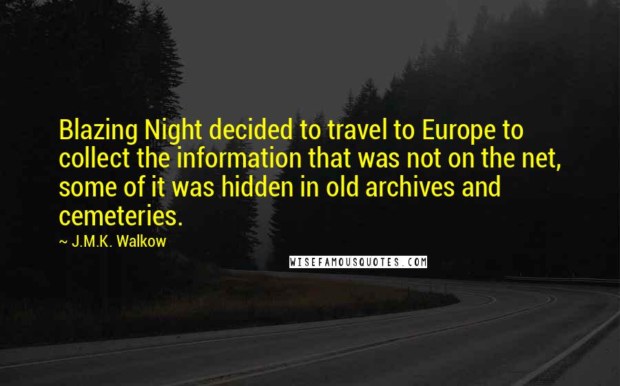 J.M.K. Walkow quotes: Blazing Night decided to travel to Europe to collect the information that was not on the net, some of it was hidden in old archives and cemeteries. J.M.K. Walkow quotes: Blazing Night decided to travel to Europe to collect the information that was not on the net, some of it was hidden in old archives and cemeteries.