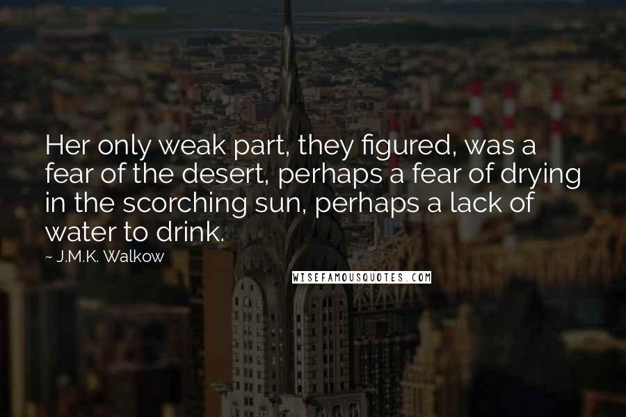 J.M.K. Walkow quotes: Her only weak part, they figured, was a fear of the desert, perhaps a fear of drying in the scorching sun, perhaps a lack of water to drink. J.M.K. Walkow quotes: Her only weak part, they figured, was a fear of the desert, perhaps a fear of drying in the scorching sun, perhaps a lack of water to drink.