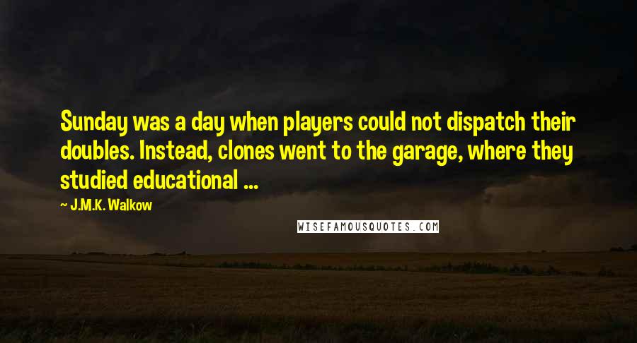 J.M.K. Walkow quotes: Sunday was a day when players could not dispatch their doubles. Instead, clones went to the garage, where they studied educational ... J.M.K. Walkow quotes: Sunday was a day when players could not dispatch their doubles. Instead, clones went to the garage, where they studied educational ...