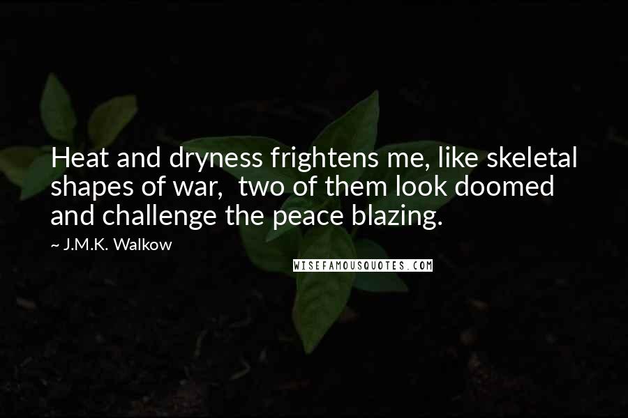 J.M.K. Walkow quotes: Heat and dryness frightens me, like skeletal shapes of war, two of them look doomed and challenge the peace blazing. J.M.K. Walkow quotes: Heat and dryness frightens me, like skeletal shapes of war, two of them look doomed and challenge the peace blazing.