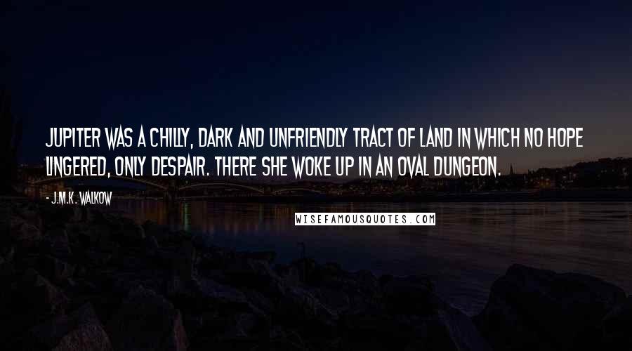 J.M.K. Walkow quotes: Jupiter was a chilly, dark and unfriendly tract of land in which no hope lingered, only despair. There she woke up in an oval dungeon. J.M.K. Walkow quotes: Jupiter was a chilly, dark and unfriendly tract of land in which no hope lingered, only despair. There she woke up in an oval dungeon.