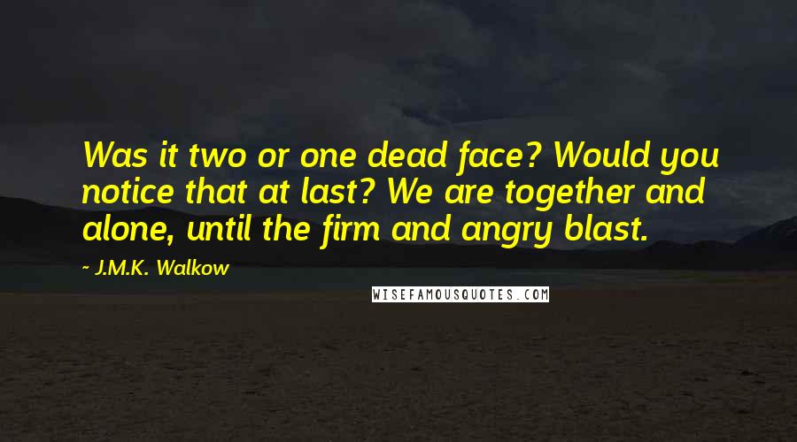 J.M.K. Walkow quotes: Was it two or one dead face? Would you notice that at last? We are together and alone, until the firm and angry blast.