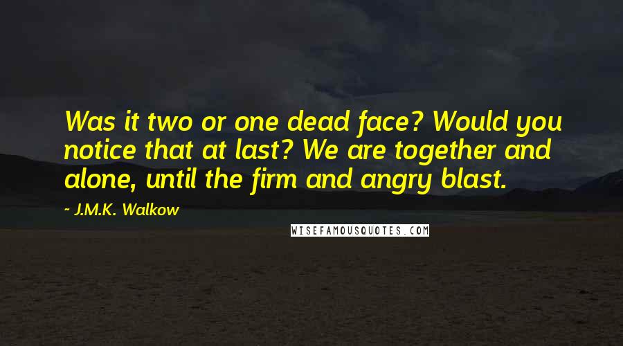 J.M.K. Walkow quotes: Was it two or one dead face? Would you notice that at last? We are together and alone, until the firm and angry blast. J.M.K. Walkow quotes: Was it two or one dead face? Would you notice that at last? We are together and alone, until the firm and angry blast.