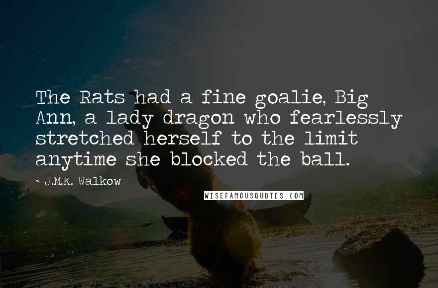 J.M.K. Walkow quotes: The Rats had a fine goalie, Big Ann, a lady dragon who fearlessly stretched herself to the limit anytime she blocked the ball. J.M.K. Walkow quotes: The Rats had a fine goalie, Big Ann, a lady dragon who fearlessly stretched herself to the limit anytime she blocked the ball.
